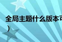 全局主題什么版本可以用（全局主題什么意思）