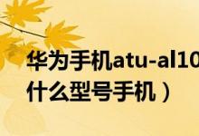 華為手機(jī)atu-al10是什么型號（atu al10是什么型號手機(jī)）