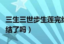 三生三世步生蓮?fù)杲Y(jié)了沒（三生三世步生蓮?fù)杲Y(jié)了嗎）