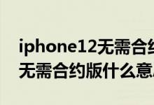 iphone12無(wú)需合約版是啥意思（iphone12無(wú)需合約版什么意思）