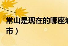 常山是現(xiàn)在的哪座城市（常山是現(xiàn)在的哪個(gè)城市）