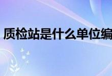 質(zhì)檢站是什么單位編制（質(zhì)檢站是什么單位）