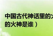 中國(guó)古代神話里的火神是誰(shuí)（中國(guó)古代傳說中的火神是誰(shuí)）