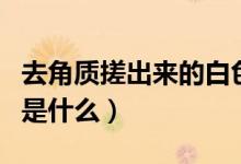 去角質(zhì)搓出來(lái)的白色是什么（去角質(zhì)搓出來(lái)的是什么）