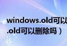 windows.old可以刪除嗎win11（windows.old可以刪除嗎）