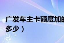 廣發(fā)車主卡額度加的快么（廣發(fā)車主卡額度是多少）