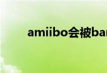 amiibo會(huì)被ban嗎（amiibo是啥）
