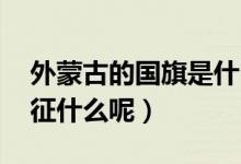 外蒙古的國旗是什么（蒙古國的國旗 分別象征什么呢）