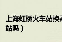 上海虹橋火車站換乘要出站嗎（火車換乘要出站嗎）