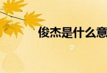 俊杰是什么意思（俊杰的寓意）