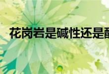 花崗巖是堿性還是酸性（花崗巖是什么巖）