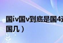 國(guó)iv國(guó)v到底是國(guó)4還是國(guó)5（國(guó)iv(國(guó)v)到底是國(guó)幾）