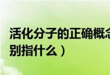 活化分子的正確概念是（活化能與活化分子分別指什么）