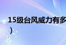 15級(jí)臺(tái)風(fēng)威力有多大（15級(jí)臺(tái)風(fēng)威力有多大）