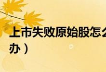 上市失敗原始股怎么辦（上市失敗原始股怎么辦）