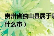 貴州省獨(dú)山縣屬于哪里管（貴州省獨(dú)山縣屬于什么市）