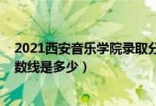 2021西安音樂學(xué)院錄取分?jǐn)?shù)線（2021西安音樂學(xué)院錄取分?jǐn)?shù)線是多少）