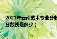 2021年云南藝術(shù)專業(yè)分?jǐn)?shù)線（2021云南藝術(shù)學(xué)院各省錄取分?jǐn)?shù)線是多少）