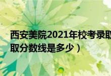 西安美院2021年?？间浫》?jǐn)?shù)（2021西安美術(shù)學(xué)院各省錄取分?jǐn)?shù)線是多少）