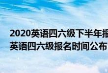 2020英語四六級下半年報名時間是什么時候（2020下半年英語四六級報名時間公布）