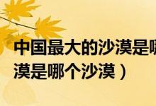 中國(guó)最大的沙漠是哪一個(gè)沙漠（中國(guó)最大的沙漠是哪個(gè)沙漠）