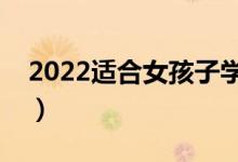 2022適合女孩子學(xué)的專業(yè)（女生怎樣選專業(yè)）