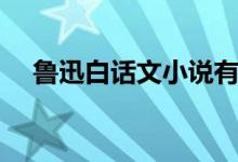 魯迅白話文小說有哪些（魯迅白話小說）