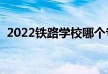 2022鐵路學(xué)校哪個專業(yè)好（就業(yè)前景如何）