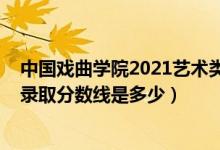 中國戲曲學(xué)院2021藝術(shù)類分?jǐn)?shù)線（2021中國戲曲學(xué)院各省錄取分?jǐn)?shù)線是多少）