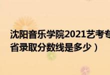 沈陽音樂學(xué)院2021藝考專業(yè)分?jǐn)?shù)線（2021沈陽音樂學(xué)院各省錄取分?jǐn)?shù)線是多少）