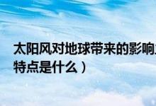 太陽風對地球帶來的影響主要是（太陽風暴對地球的影響和特點是什么）