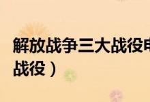 解放戰(zhàn)爭三大戰(zhàn)役電影完整版（解放戰(zhàn)爭三大戰(zhàn)役）