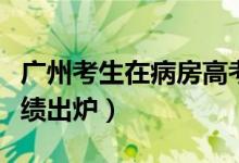 廣州考生在病房高考（廣州隔離病房高考生成績出爐）