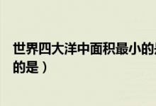 世界四大洋中面積最小的是哪一個(gè)（世界四大洋中面積最小的是）