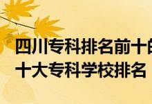 四川專科排名前十的學(xué)校2021（2022年四川十大?？茖W(xué)校排名）