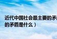 近代中國社會最主要的矛盾是什么人（近代中國社會最主要的矛盾是什么）