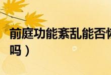 前庭功能紊亂能否恢復(前庭功能紊亂能治好嗎)