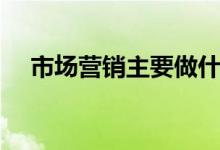 市場營銷主要做什么工作（每天做什么）
