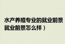 水產(chǎn)養(yǎng)殖專業(yè)的就業(yè)前景（2022水產(chǎn)養(yǎng)殖學(xué)專業(yè)就業(yè)方向及就業(yè)前景怎么樣）