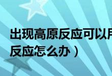 出現(xiàn)高原反應可以用暈車貼治療嗎（出現(xiàn)高原反應怎么辦）
