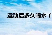 運動后多久喝水（做完運動多久喝水好）