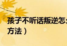 孩子不聽話叛逆怎么辦（教育叛逆孩子的8個方法）
