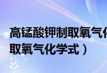 高錳酸鉀制取氧氣化學(xué)式表達式（高錳酸鉀制取氧氣化學(xué)式）