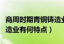 商周時(shí)期青銅鑄造業(yè)的特點(diǎn)（商周時(shí)期青銅鑄造業(yè)有何特點(diǎn)）