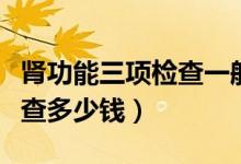 腎功能三項(xiàng)檢查一般注意什么（腎功能三項(xiàng)檢查多少錢）