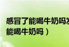 感冒了能喝牛奶嗎發(fā)燒了能喝牛奶嗎（感冒了能喝牛奶嗎）