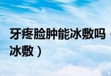 牙疼臉腫能冰敷嗎（因?yàn)檠捞勰樐[了可不可以冰敷）