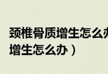 頸椎骨質(zhì)增生怎么辦最有效的方法（頸椎骨質(zhì)增生怎么辦）