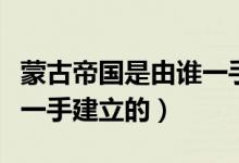 蒙古帝國是由誰一手創(chuàng)立的（蒙古帝國是由誰一手建立的）