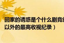 回家的誘惑是個(gè)什么劇竟創(chuàng)造了至今湖南衛(wèi)視除（還珠格格 以外的最高收視紀(jì)錄）